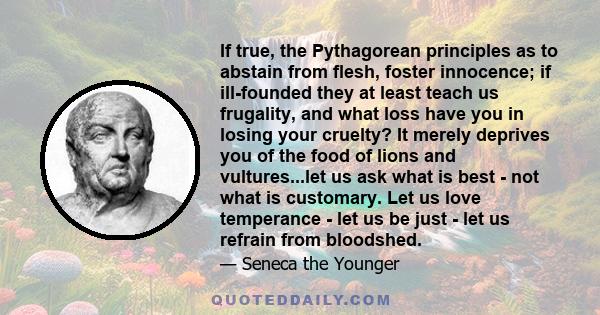 If true, the Pythagorean principles as to abstain from flesh, foster innocence; if ill-founded they at least teach us frugality, and what loss have you in losing your cruelty? It merely deprives you of the food of lions