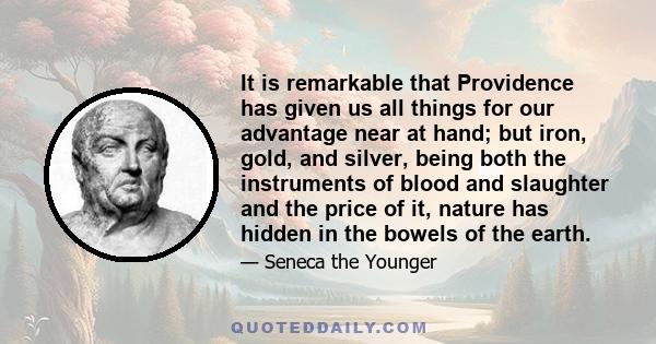 It is remarkable that Providence has given us all things for our advantage near at hand; but iron, gold, and silver, being both the instruments of blood and slaughter and the price of it, nature has hidden in the bowels