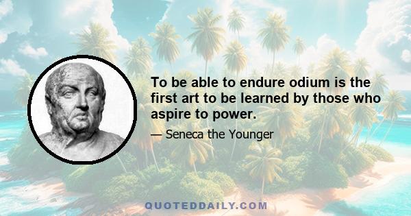 To be able to endure odium is the first art to be learned by those who aspire to power.