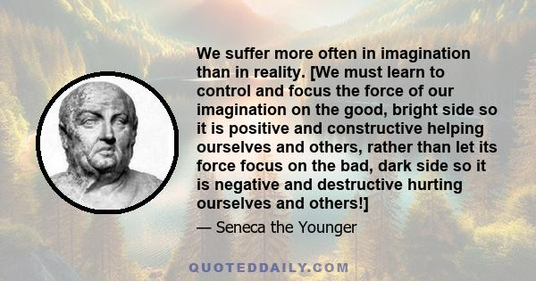 We suffer more often in imagination than in reality. [We must learn to control and focus the force of our imagination on the good, bright side so it is positive and constructive helping ourselves and others, rather than