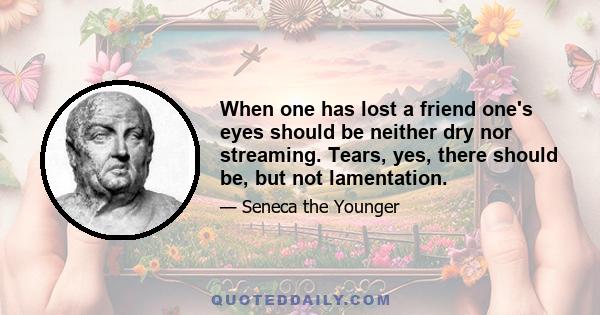 When one has lost a friend one's eyes should be neither dry nor streaming. Tears, yes, there should be, but not lamentation.