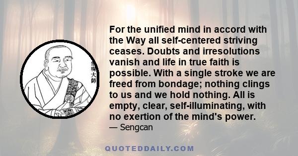 For the unified mind in accord with the Way all self-centered striving ceases. Doubts and irresolutions vanish and life in true faith is possible. With a single stroke we are freed from bondage; nothing clings to us and