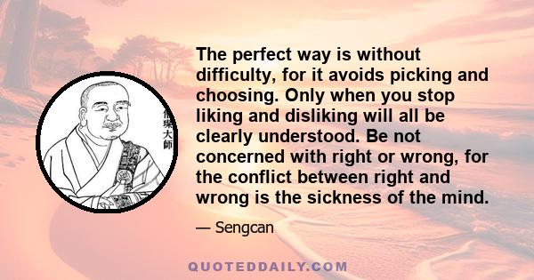 The perfect way is without difficulty, for it avoids picking and choosing. Only when you stop liking and disliking will all be clearly understood. Be not concerned with right or wrong, for the conflict between right and