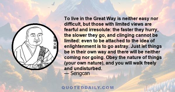 To live in the Great Way is neither easy nor difficult, but those with limited views are fearful and irresolute: the faster they hurry, the slower they go, and clinging cannot be limited: even to be attached to the idea