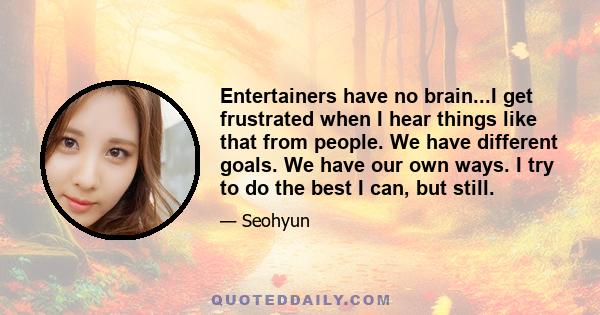 Entertainers have no brain...I get frustrated when I hear things like that from people. We have different goals. We have our own ways. I try to do the best I can, but still.