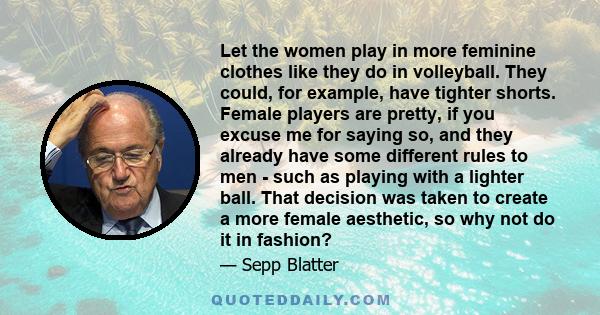 Let the women play in more feminine clothes like they do in volleyball. They could, for example, have tighter shorts. Female players are pretty, if you excuse me for saying so, and they already have some different rules
