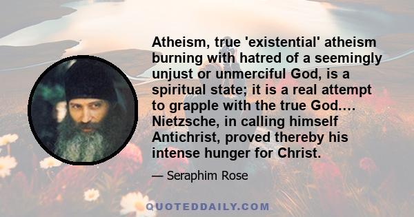 Atheism, true 'existential' atheism burning with hatred of a seemingly unjust or unmerciful God, is a spiritual state; it is a real attempt to grapple with the true God.… Nietzsche, in calling himself Antichrist, proved