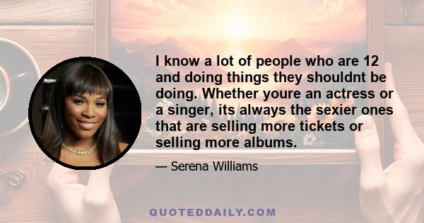 I know a lot of people who are 12 and doing things they shouldnt be doing. Whether youre an actress or a singer, its always the sexier ones that are selling more tickets or selling more albums.