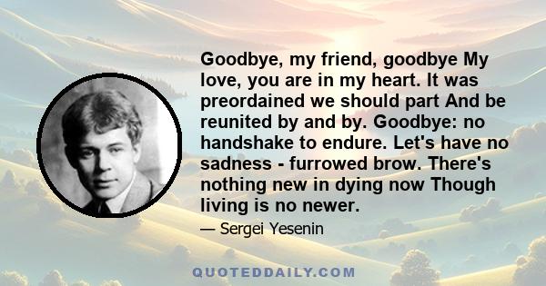 Goodbye, my friend, goodbye My love, you are in my heart. It was preordained we should part And be reunited by and by. Goodbye: no handshake to endure. Let's have no sadness - furrowed brow. There's nothing new in dying