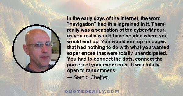 In the early days of the Internet, the word navigation had this ingrained in it. There really was a sensation of the cyber-flâneur, as you really would have no idea where you would end up. You would end up on pages that