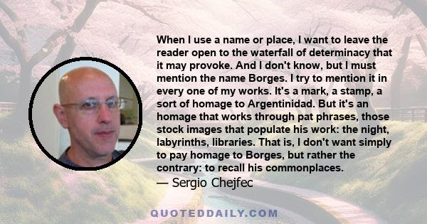 When I use a name or place, I want to leave the reader open to the waterfall of determinacy that it may provoke. And I don't know, but I must mention the name Borges. I try to mention it in every one of my works. It's a