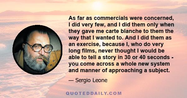 As far as commercials were concerned, I did very few, and I did them only when they gave me carte blanche to them the way that I wanted to. And I did them as an exercise, because I, who do very long films, never thought