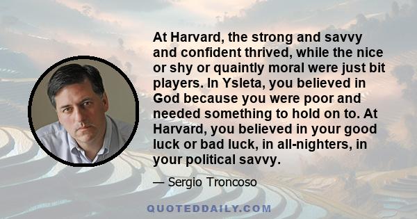At Harvard, the strong and savvy and confident thrived, while the nice or shy or quaintly moral were just bit players. In Ysleta, you believed in God because you were poor and needed something to hold on to. At Harvard,