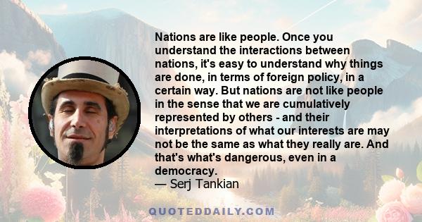 Nations are like people. Once you understand the interactions between nations, it's easy to understand why things are done, in terms of foreign policy, in a certain way. But nations are not like people in the sense that