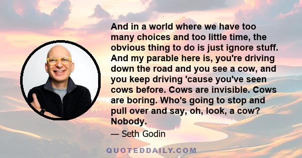 And in a world where we have too many choices and too little time, the obvious thing to do is just ignore stuff. And my parable here is, you're driving down the road and you see a cow, and you keep driving 'cause you've