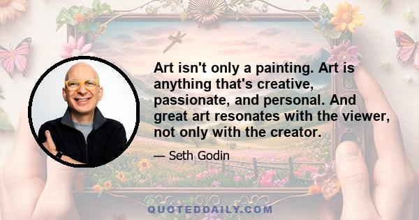 Art isn't only a painting. Art is anything that's creative, passionate, and personal. And great art resonates with the viewer, not only with the creator... Art is a personal gift that changes the recipient. The medium