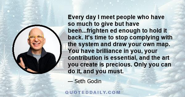 Every day I meet people who have so much to give but have been...frighten ed enough to hold it back. It's time to stop complying with the system and draw your own map. You have brilliance in you, your contribution is