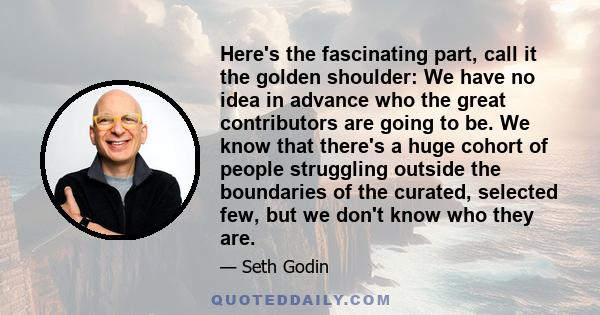 Here's the fascinating part, call it the golden shoulder: We have no idea in advance who the great contributors are going to be. We know that there's a huge cohort of people struggling outside the boundaries of the