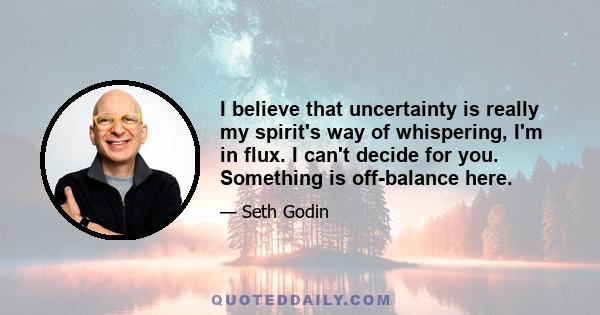 I believe that uncertainty is really my spirit's way of whispering, I'm in flux. I can't decide for you. Something is off-balance here.