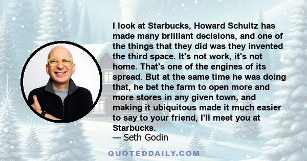 I look at Starbucks, Howard Schultz has made many brilliant decisions, and one of the things that they did was they invented the third space. It's not work, it's not home. That's one of the engines of its spread. But at