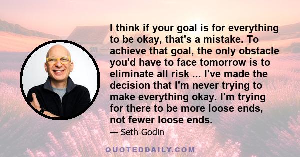 I think if your goal is for everything to be okay, that's a mistake. To achieve that goal, the only obstacle you'd have to face tomorrow is to eliminate all risk ... I've made the decision that I'm never trying to make