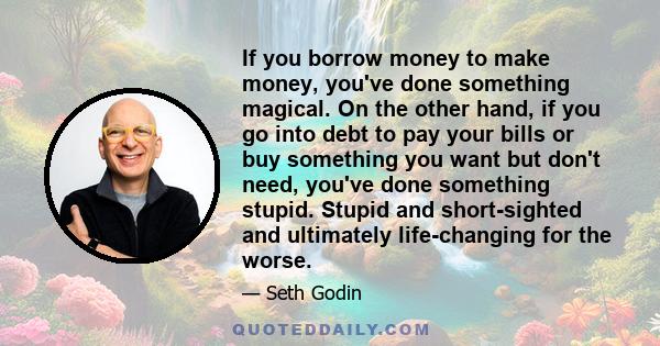 If you borrow money to make money, you've done something magical. On the other hand, if you go into debt to pay your bills or buy something you want but don't need, you've done something stupid. Stupid and short-sighted