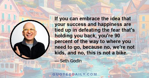 If you can embrace the idea that your success and happiness are tied up in defeating the fear that's holding you back, you're 90 percent of the way to where you need to go, because no, we're not kids, and no, this is
