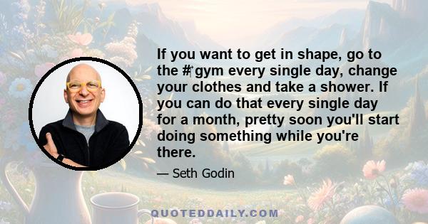 If you want to get in shape, go to the # gym every single day, change your clothes and take a shower. If you can do that every single day for a month, pretty soon you'll start doing something while you're there.