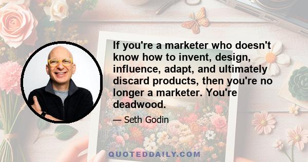 If you're a marketer who doesn't know how to invent, design, influence, adapt, and ultimately discard products, then you're no longer a marketer. You're deadwood.