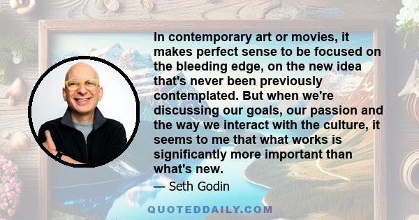 In contemporary art or movies, it makes perfect sense to be focused on the bleeding edge, on the new idea that's never been previously contemplated. But when we're discussing our goals, our passion and the way we