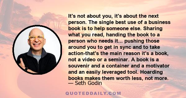 It's not about you, it's about the next person. The single best use of a business book is to help someone else. Sharing what you read, handing the book to a person who needs it... pushing those around you to get in sync