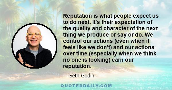 Reputation is what people expect us to do next. It's their expectation of the quality and character of the next thing we produce or say or do. We control our actions (even when it feels like we don't) and our actions