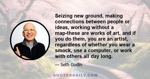 Seizing new ground, making connections between people or ideas, working without a map-these are works of art, and if you do them, you are an artist, regardless of whether you wear a smock, use a computer, or work with