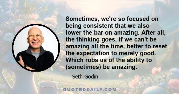 Sometimes, we're so focused on being consistent that we also lower the bar on amazing. After all, the thinking goes, if we can't be amazing all the time, better to reset the expectation to merely good. Which robs us of