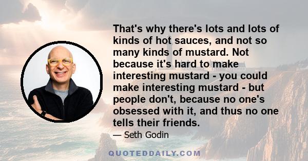 That's why there's lots and lots of kinds of hot sauces, and not so many kinds of mustard. Not because it's hard to make interesting mustard - you could make interesting mustard - but people don't, because no one's