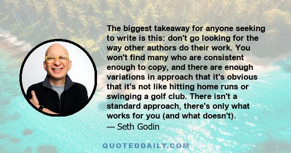 The biggest takeaway for anyone seeking to write is this: don't go looking for the way other authors do their work. You won't find many who are consistent enough to copy, and there are enough variations in approach that