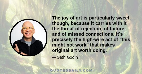 The joy of art is particularly sweet, though, because it carries with it the threat of rejection, of failure, and of missed connections. It's precisely the high-wire act of this might not work that makes original art