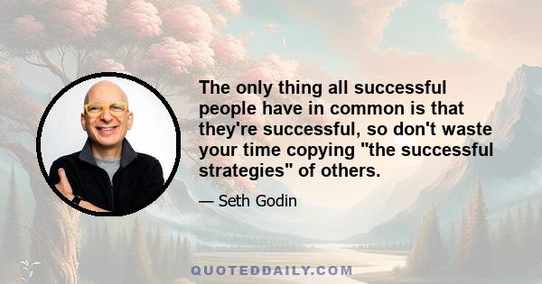 The only thing all successful people have in common is that they're successful, so don't waste your time copying the successful strategies of others.