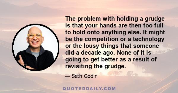 The problem with holding a grudge is that your hands are then too full to hold onto anything else. It might be the competition or a technology or the lousy things that someone did a decade ago. None of it is going to