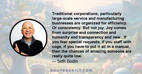 Traditional corporations, particularly large-scale service and manufacturing businesses are organized for efficiency. Or consistency. But not joy. Joy comes from surprise and connection and humanity and transparency and