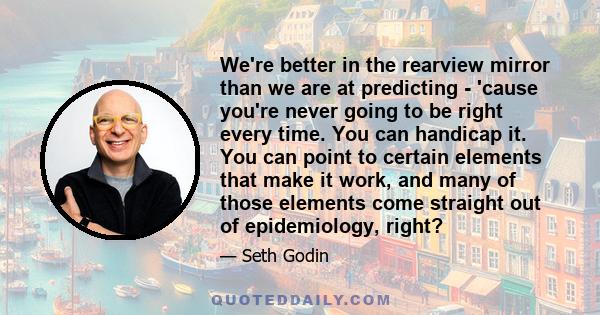 We're better in the rearview mirror than we are at predicting - 'cause you're never going to be right every time. You can handicap it. You can point to certain elements that make it work, and many of those elements come