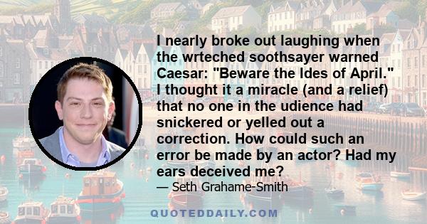 I nearly broke out laughing when the wrteched soothsayer warned Caesar: Beware the Ides of April. I thought it a miracle (and a relief) that no one in the udience had snickered or yelled out a correction. How could such