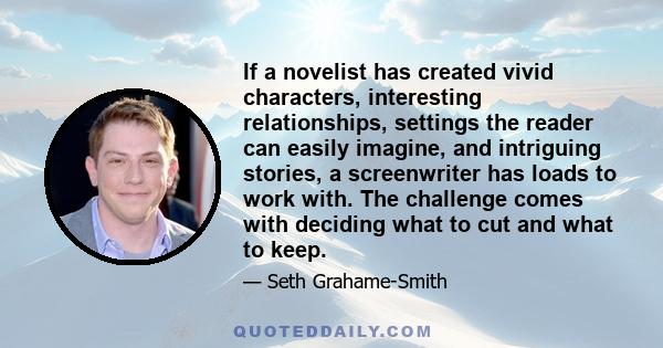 If a novelist has created vivid characters, interesting relationships, settings the reader can easily imagine, and intriguing stories, a screenwriter has loads to work with. The challenge comes with deciding what to cut
