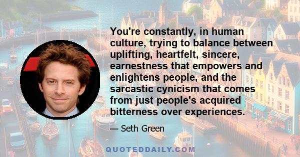 You're constantly, in human culture, trying to balance between uplifting, heartfelt, sincere, earnestness that empowers and enlightens people, and the sarcastic cynicism that comes from just people's acquired bitterness