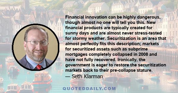 Financial innovation can be highly dangerous, though almost no one will tell you this. New financial products are typically created for sunny days and are almost never stress-tested for stormy weather. Securitization is