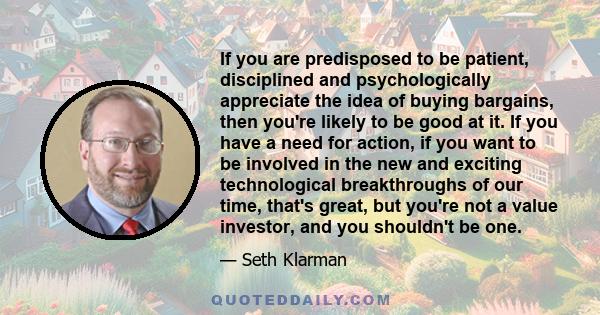 If you are predisposed to be patient, disciplined and psychologically appreciate the idea of buying bargains, then you're likely to be good at it. If you have a need for action, if you want to be involved in the new and