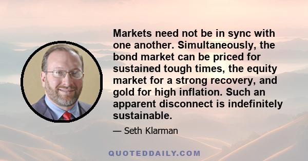 Markets need not be in sync with one another. Simultaneously, the bond market can be priced for sustained tough times, the equity market for a strong recovery, and gold for high inflation. Such an apparent disconnect is