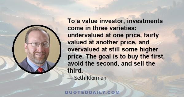 To a value investor, investments come in three varieties: undervalued at one price, fairly valued at another price, and overvalued at still some higher price. The goal is to buy the first, avoid the second, and sell the