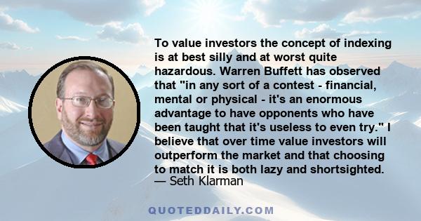 To value investors the concept of indexing is at best silly and at worst quite hazardous. Warren Buffett has observed that in any sort of a contest - financial, mental or physical - it's an enormous advantage to have