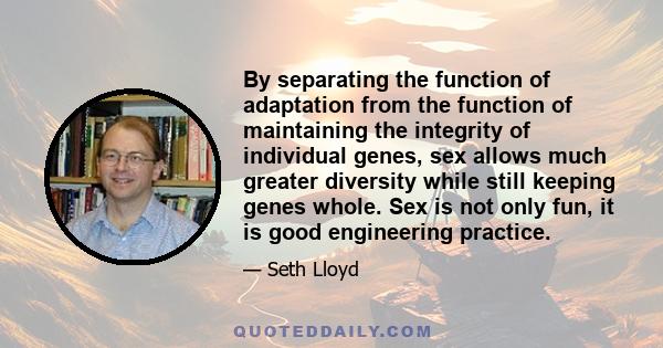 By separating the function of adaptation from the function of maintaining the integrity of individual genes, sex allows much greater diversity while still keeping genes whole. Sex is not only fun, it is good engineering